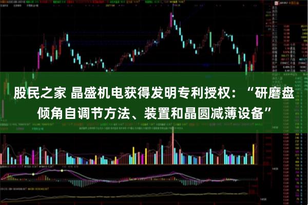 股民之家 晶盛机电获得发明专利授权：“研磨盘倾角自调节方法、装置和晶圆减薄设备”