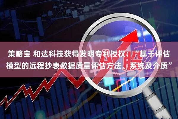 策略宝 和达科技获得发明专利授权：“基于评估模型的远程抄表数据质量评估方法、系统及介质”