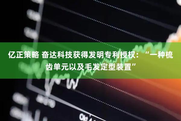 亿正策略 奋达科技获得发明专利授权：“一种梳齿单元以及毛发定型装置”