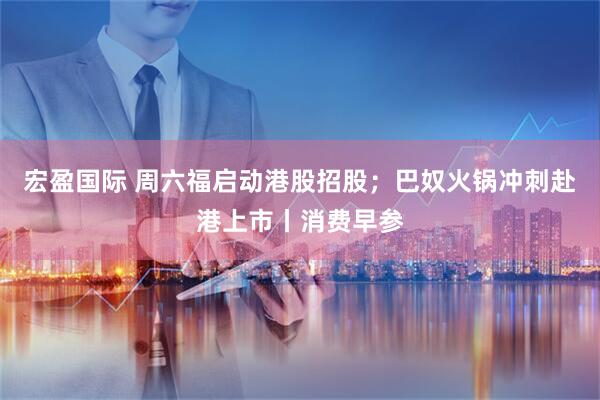 宏盈国际 周六福启动港股招股；巴奴火锅冲刺赴港上市丨消费早参