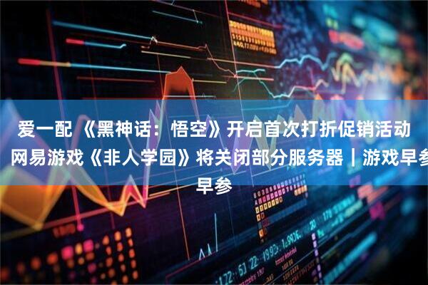 爱一配 《黑神话：悟空》开启首次打折促销活动；网易游戏《非人学园》将关闭部分服务器｜游戏早参