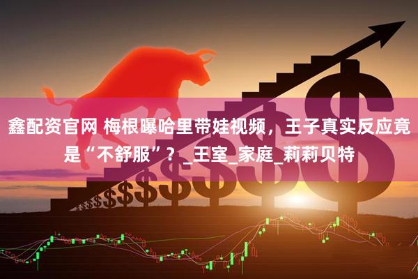 鑫配资官网 梅根曝哈里带娃视频，王子真实反应竟是“不舒服”？_王室_家庭_莉莉贝特