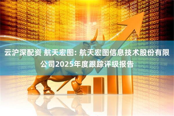 云沪深配资 航天宏图: 航天宏图信息技术股份有限公司2025年度跟踪评级报告
