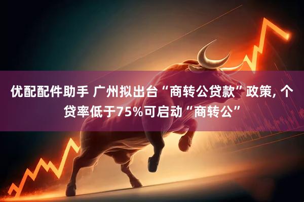 优配配件助手 广州拟出台“商转公贷款”政策, 个贷率低于75%可启动“商转公”