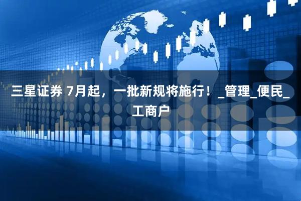 三星证券 7月起，一批新规将施行！_管理_便民_工商户