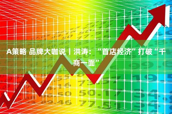 A策略 品牌大咖说丨洪涛：“首店经济”打破“千商一面”
