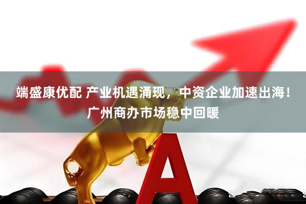 端盛康优配 产业机遇涌现，中资企业加速出海！广州商办市场稳中回暖