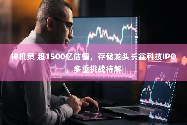 神机策 超1500亿估值，存储龙头长鑫科技IPO，多重挑战待解