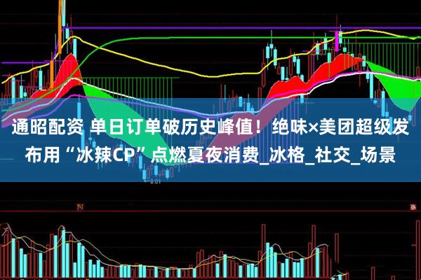 通昭配资 单日订单破历史峰值！绝味×美团超级发布用“冰辣CP”点燃夏夜消费_冰格_社交_场景