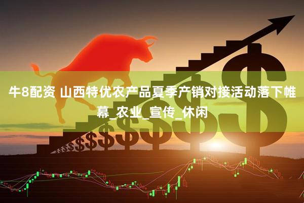 牛8配资 山西特优农产品夏季产销对接活动落下帷幕_农业_宣传_休闲