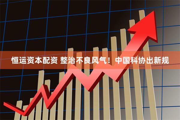 恒运资本配资 整治不良风气！中国科协出新规