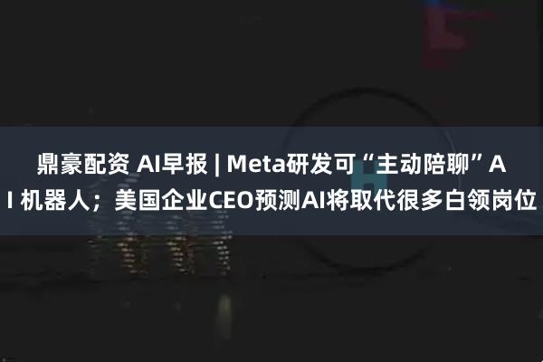 鼎豪配资 AI早报 | Meta研发可“主动陪聊”AI 机器人；美国企业CEO预测AI将取代很多白领岗位