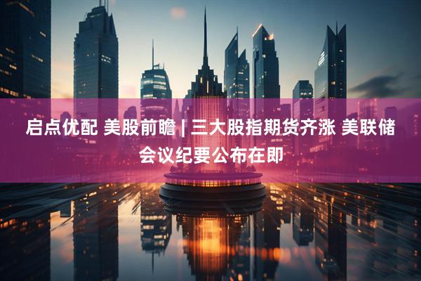 启点优配 美股前瞻 | 三大股指期货齐涨 美联储会议纪要公布在即