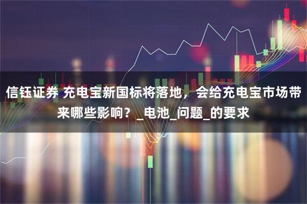 信钰证券 充电宝新国标将落地，会给充电宝市场带来哪些影响？_电池_问题_的要求