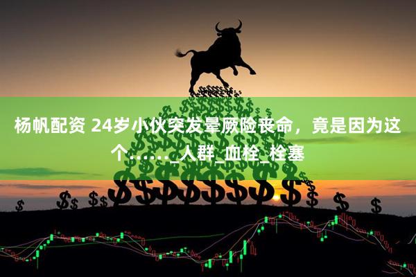 杨帆配资 24岁小伙突发晕厥险丧命，竟是因为这个……_人群_血栓_栓塞