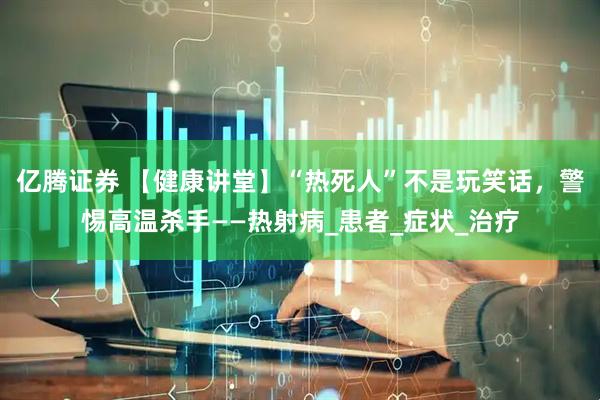 亿腾证券 【健康讲堂】“热死人”不是玩笑话，警惕高温杀手——热射病_患者_症状_治疗