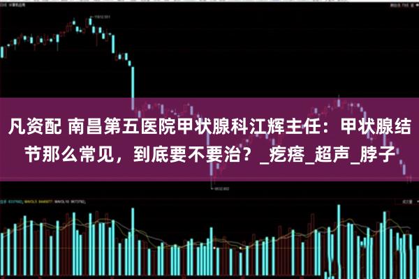 凡资配 南昌第五医院甲状腺科江辉主任：甲状腺结节那么常见，到底要不要治？_疙瘩_超声_脖子