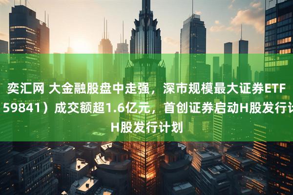 奕汇网 大金融股盘中走强，深市规模最大证券ETF（159841）成交额超1.6亿元，首创证券启动H股发行计划