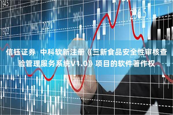 信钰证券  中科软新注册《三新食品安全性审核查验管理服务系统V1.0》项目的软件著作权