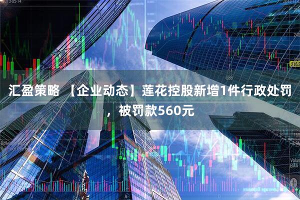 汇盈策略 【企业动态】莲花控股新增1件行政处罚，被罚款560元