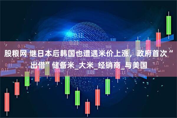 股粮网 继日本后韩国也遭遇米价上涨，政府首次“出借”储备米_大米_经销商_与美国