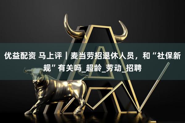 优益配资 马上评｜麦当劳招退休人员，和“社保新规”有关吗_超龄_劳动_招聘