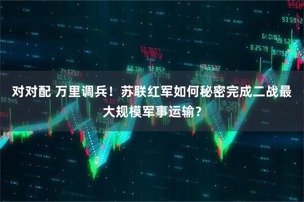 对对配 万里调兵！苏联红军如何秘密完成二战最大规模军事运输？