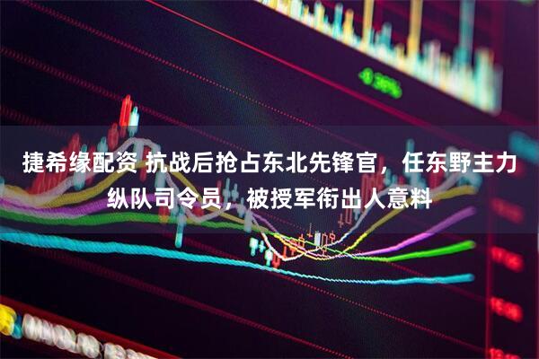 捷希缘配资 抗战后抢占东北先锋官，任东野主力纵队司令员，被授军衔出人意料