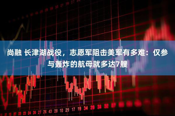 尚融 长津湖战役，志愿军阻击美军有多难：仅参与轰炸的航母就多达7艘
