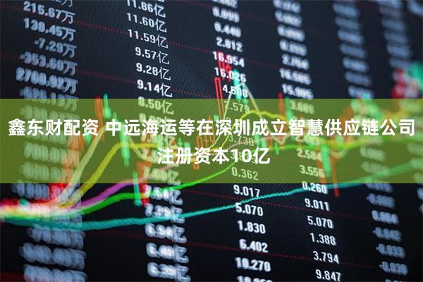 鑫东财配资 中远海运等在深圳成立智慧供应链公司 注册资本10亿