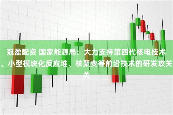 冠盈配资 国家能源局：大力支持第四代核电技术、小型模块化反应堆、核聚变等前沿技术的研发攻关