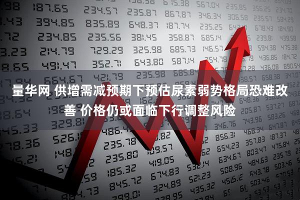 量华网 供增需减预期下预估尿素弱势格局恐难改善 价格仍或面临下行调整风险
