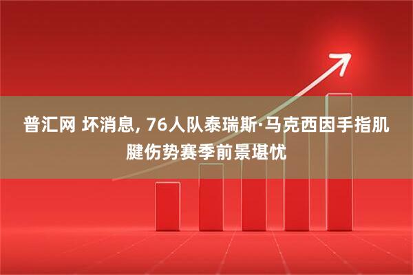 普汇网 坏消息, 76人队泰瑞斯·马克西因手指肌腱伤势赛季前景堪忧