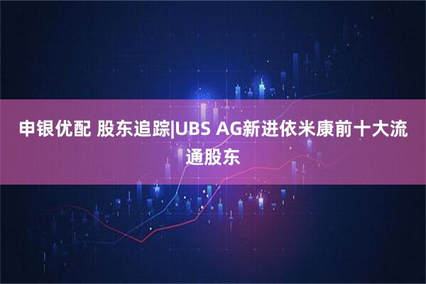 申银优配 股东追踪|UBS AG新进依米康前十大流通股东